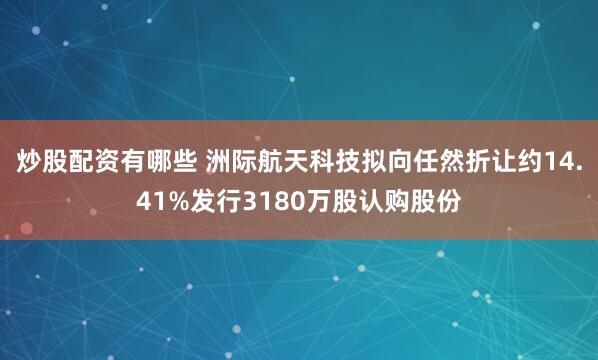 炒股配资有哪些 洲际航天科技拟向任然折让约14.41%发行3180万股认购股份