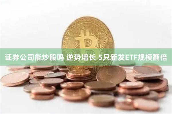 证券公司能炒股吗 逆势增长 5只新发ETF规模翻倍