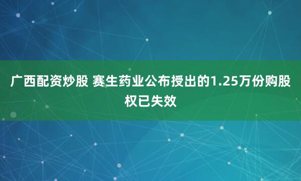 广西配资炒股 赛生药业公布授出的1.25万份购股权已失效