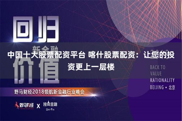 中国十大股票配资平台 喀什股票配资：让您的投资更上一层楼