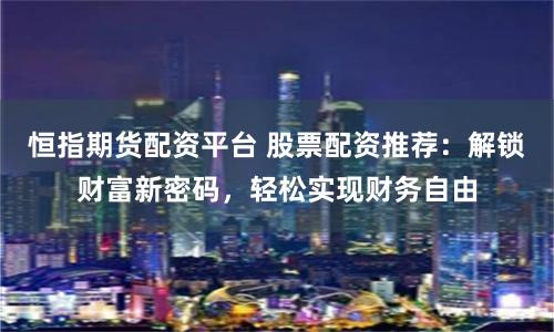 恒指期货配资平台 股票配资推荐：解锁财富新密码，轻松实现财务自由