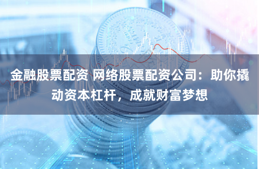 金融股票配资 网络股票配资公司：助你撬动资本杠杆，成就财富梦想