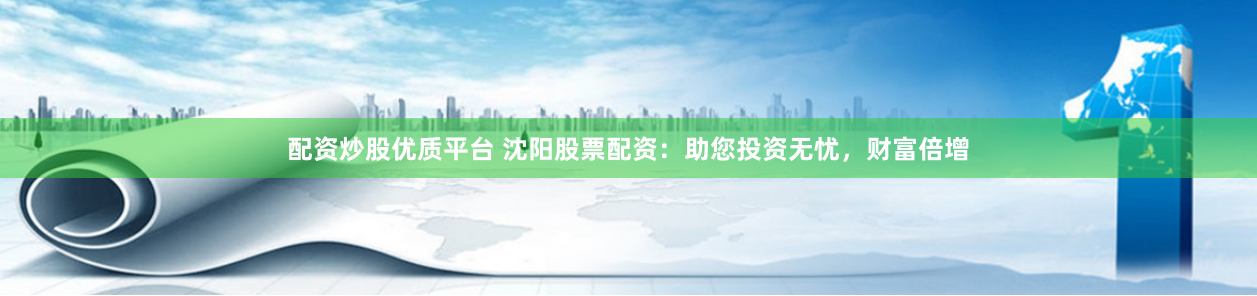 配资炒股优质平台 沈阳股票配资：助您投资无忧，财富倍增