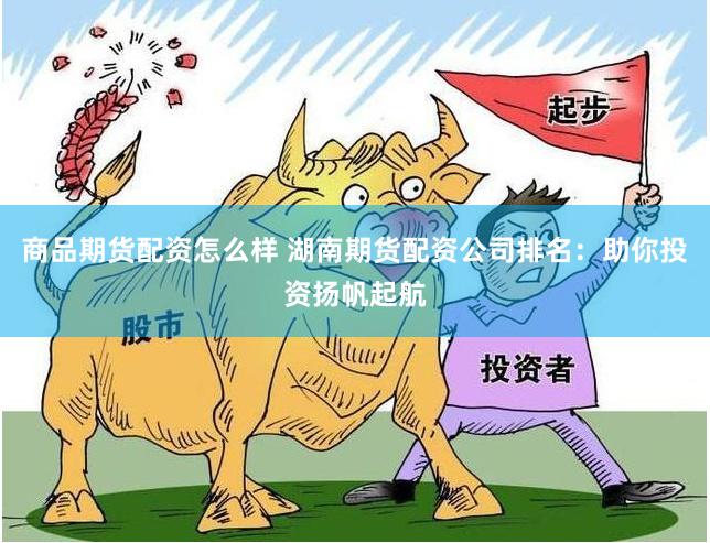 商品期货配资怎么样 湖南期货配资公司排名：助你投资扬帆起航