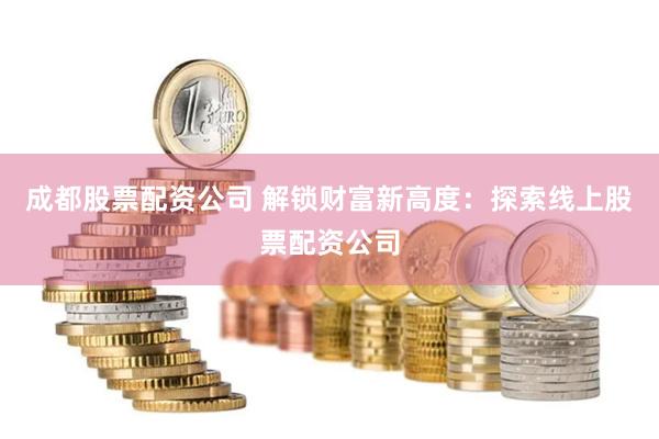 成都股票配资公司 解锁财富新高度：探索线上股票配资公司