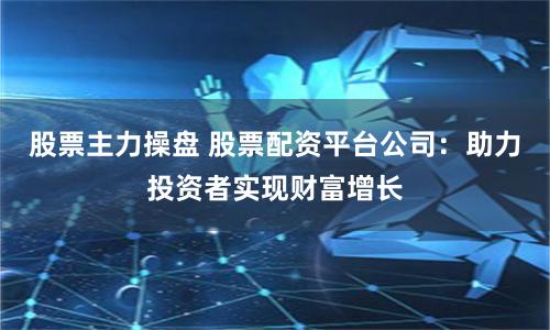 股票主力操盘 股票配资平台公司：助力投资者实现财富增长