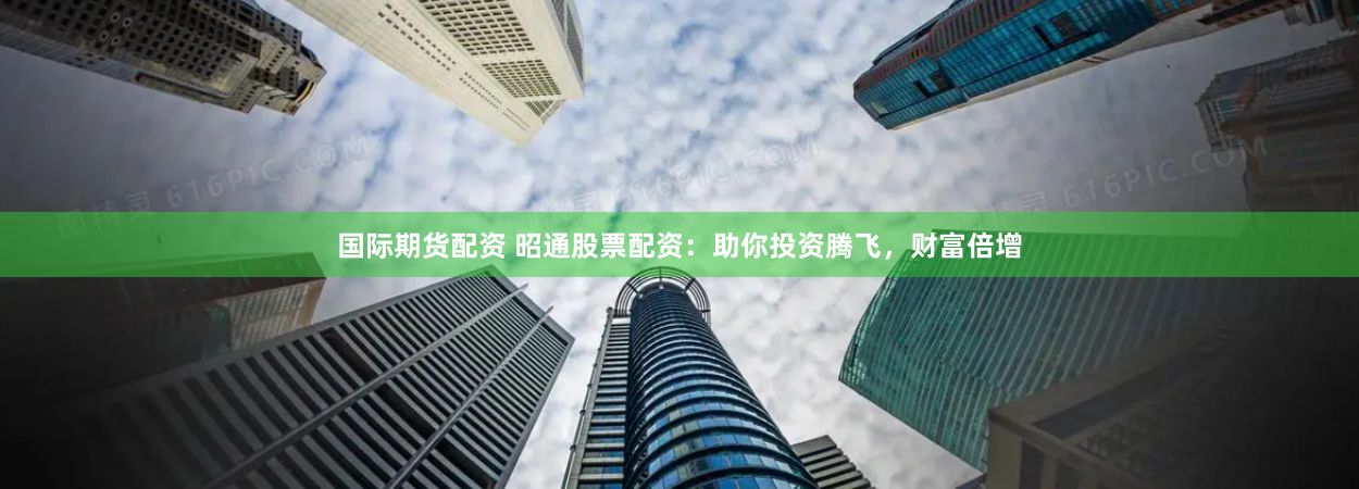 国际期货配资 昭通股票配资：助你投资腾飞，财富倍增