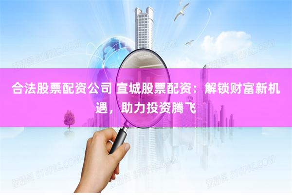 合法股票配资公司 宣城股票配资：解锁财富新机遇，助力投资腾飞